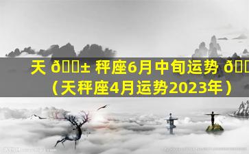 天 🐱 秤座6月中旬运势 🐈 （天秤座4月运势2023年）